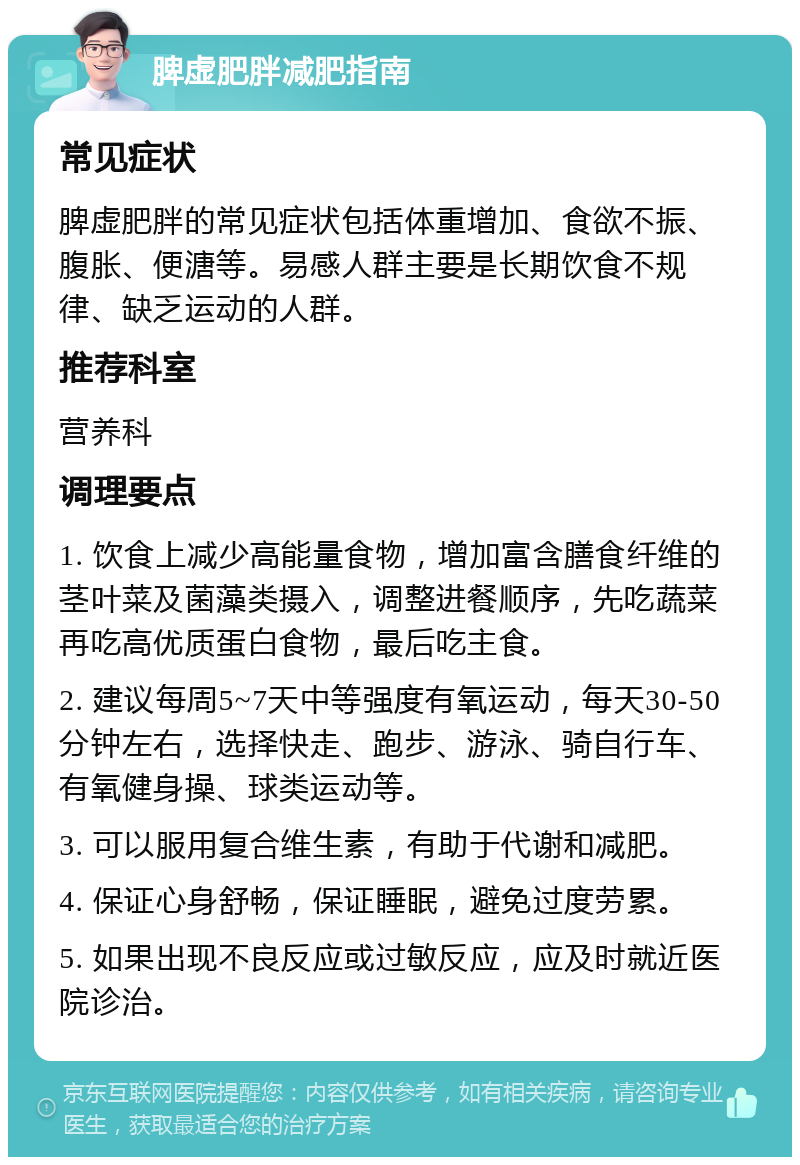 脾虚肥胖减肥指南 常见症状 脾虚肥胖的常见症状包括体重增加、食欲不振、腹胀、便溏等。易感人群主要是长期饮食不规律、缺乏运动的人群。 推荐科室 营养科 调理要点 1. 饮食上减少高能量食物，增加富含膳食纤维的茎叶菜及菌藻类摄入，调整进餐顺序，先吃蔬菜再吃高优质蛋白食物，最后吃主食。 2. 建议每周5~7天中等强度有氧运动，每天30-50分钟左右，选择快走、跑步、游泳、骑自行车、有氧健身操、球类运动等。 3. 可以服用复合维生素，有助于代谢和减肥。 4. 保证心身舒畅，保证睡眠，避免过度劳累。 5. 如果出现不良反应或过敏反应，应及时就近医院诊治。