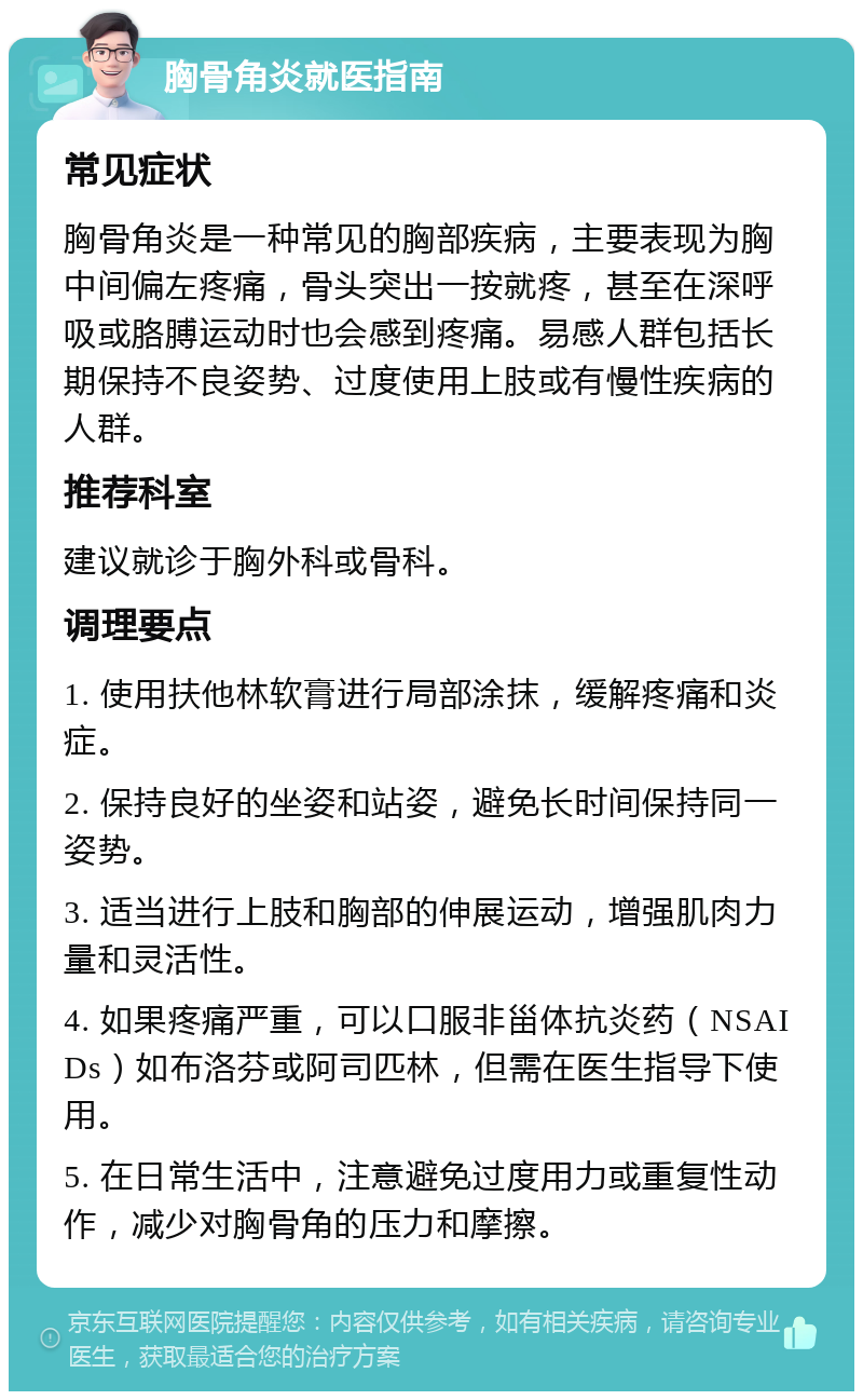 胸骨角炎就医指南 常见症状 胸骨角炎是一种常见的胸部疾病，主要表现为胸中间偏左疼痛，骨头突出一按就疼，甚至在深呼吸或胳膊运动时也会感到疼痛。易感人群包括长期保持不良姿势、过度使用上肢或有慢性疾病的人群。 推荐科室 建议就诊于胸外科或骨科。 调理要点 1. 使用扶他林软膏进行局部涂抹，缓解疼痛和炎症。 2. 保持良好的坐姿和站姿，避免长时间保持同一姿势。 3. 适当进行上肢和胸部的伸展运动，增强肌肉力量和灵活性。 4. 如果疼痛严重，可以口服非甾体抗炎药（NSAIDs）如布洛芬或阿司匹林，但需在医生指导下使用。 5. 在日常生活中，注意避免过度用力或重复性动作，减少对胸骨角的压力和摩擦。