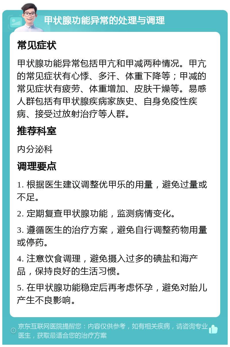 甲状腺功能异常的处理与调理 常见症状 甲状腺功能异常包括甲亢和甲减两种情况。甲亢的常见症状有心悸、多汗、体重下降等；甲减的常见症状有疲劳、体重增加、皮肤干燥等。易感人群包括有甲状腺疾病家族史、自身免疫性疾病、接受过放射治疗等人群。 推荐科室 内分泌科 调理要点 1. 根据医生建议调整优甲乐的用量，避免过量或不足。 2. 定期复查甲状腺功能，监测病情变化。 3. 遵循医生的治疗方案，避免自行调整药物用量或停药。 4. 注意饮食调理，避免摄入过多的碘盐和海产品，保持良好的生活习惯。 5. 在甲状腺功能稳定后再考虑怀孕，避免对胎儿产生不良影响。