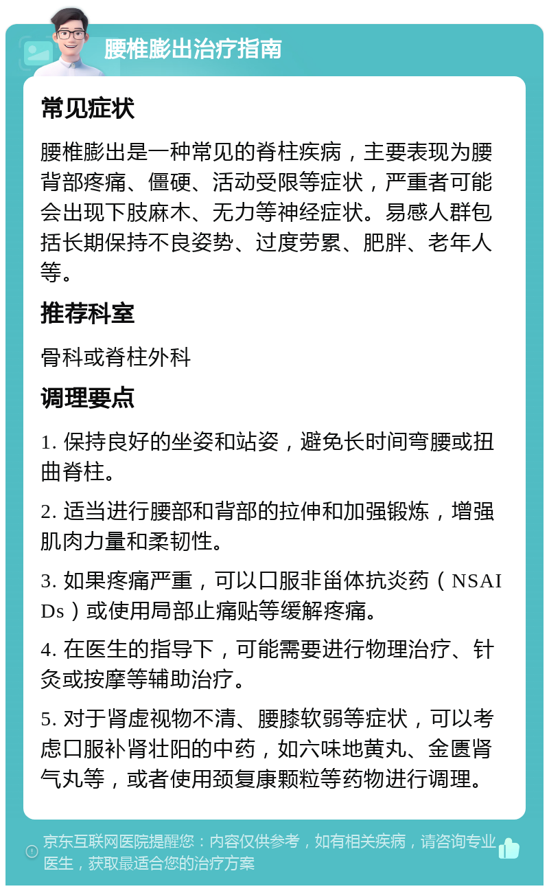 腰椎膨出治疗指南 常见症状 腰椎膨出是一种常见的脊柱疾病，主要表现为腰背部疼痛、僵硬、活动受限等症状，严重者可能会出现下肢麻木、无力等神经症状。易感人群包括长期保持不良姿势、过度劳累、肥胖、老年人等。 推荐科室 骨科或脊柱外科 调理要点 1. 保持良好的坐姿和站姿，避免长时间弯腰或扭曲脊柱。 2. 适当进行腰部和背部的拉伸和加强锻炼，增强肌肉力量和柔韧性。 3. 如果疼痛严重，可以口服非甾体抗炎药（NSAIDs）或使用局部止痛贴等缓解疼痛。 4. 在医生的指导下，可能需要进行物理治疗、针灸或按摩等辅助治疗。 5. 对于肾虚视物不清、腰膝软弱等症状，可以考虑口服补肾壮阳的中药，如六味地黄丸、金匮肾气丸等，或者使用颈复康颗粒等药物进行调理。