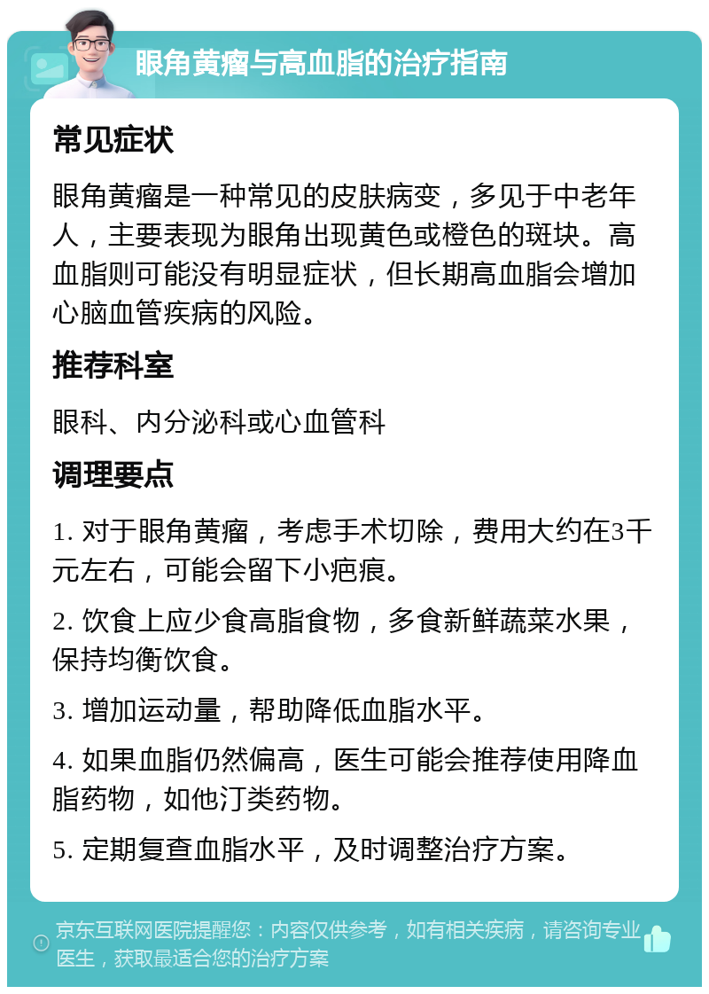 眼角黄瘤与高血脂的治疗指南 常见症状 眼角黄瘤是一种常见的皮肤病变，多见于中老年人，主要表现为眼角出现黄色或橙色的斑块。高血脂则可能没有明显症状，但长期高血脂会增加心脑血管疾病的风险。 推荐科室 眼科、内分泌科或心血管科 调理要点 1. 对于眼角黄瘤，考虑手术切除，费用大约在3千元左右，可能会留下小疤痕。 2. 饮食上应少食高脂食物，多食新鲜蔬菜水果，保持均衡饮食。 3. 增加运动量，帮助降低血脂水平。 4. 如果血脂仍然偏高，医生可能会推荐使用降血脂药物，如他汀类药物。 5. 定期复查血脂水平，及时调整治疗方案。