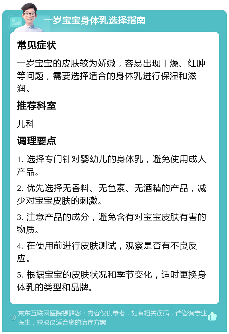 一岁宝宝身体乳选择指南 常见症状 一岁宝宝的皮肤较为娇嫩，容易出现干燥、红肿等问题，需要选择适合的身体乳进行保湿和滋润。 推荐科室 儿科 调理要点 1. 选择专门针对婴幼儿的身体乳，避免使用成人产品。 2. 优先选择无香料、无色素、无酒精的产品，减少对宝宝皮肤的刺激。 3. 注意产品的成分，避免含有对宝宝皮肤有害的物质。 4. 在使用前进行皮肤测试，观察是否有不良反应。 5. 根据宝宝的皮肤状况和季节变化，适时更换身体乳的类型和品牌。