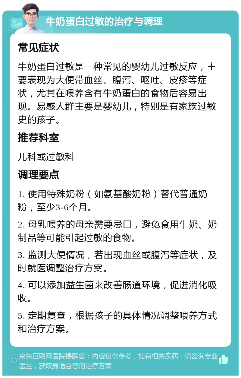 牛奶蛋白过敏的治疗与调理 常见症状 牛奶蛋白过敏是一种常见的婴幼儿过敏反应，主要表现为大便带血丝、腹泻、呕吐、皮疹等症状，尤其在喂养含有牛奶蛋白的食物后容易出现。易感人群主要是婴幼儿，特别是有家族过敏史的孩子。 推荐科室 儿科或过敏科 调理要点 1. 使用特殊奶粉（如氨基酸奶粉）替代普通奶粉，至少3-6个月。 2. 母乳喂养的母亲需要忌口，避免食用牛奶、奶制品等可能引起过敏的食物。 3. 监测大便情况，若出现血丝或腹泻等症状，及时就医调整治疗方案。 4. 可以添加益生菌来改善肠道环境，促进消化吸收。 5. 定期复查，根据孩子的具体情况调整喂养方式和治疗方案。