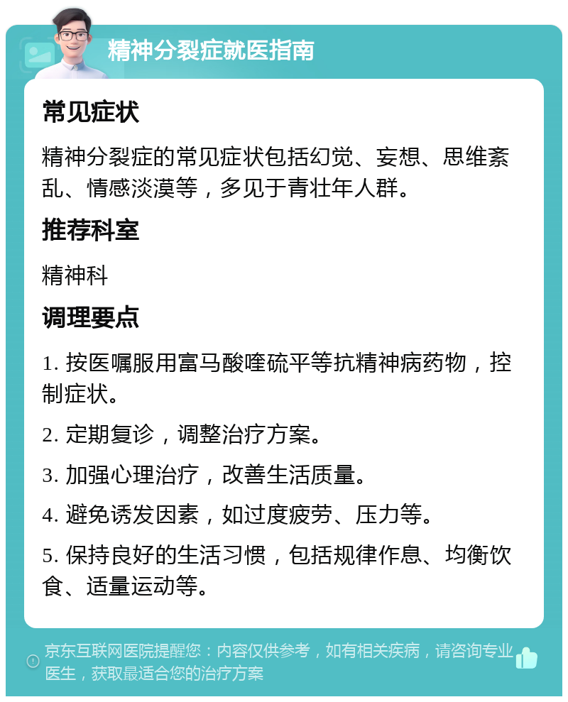 精神分裂症就医指南 常见症状 精神分裂症的常见症状包括幻觉、妄想、思维紊乱、情感淡漠等，多见于青壮年人群。 推荐科室 精神科 调理要点 1. 按医嘱服用富马酸喹硫平等抗精神病药物，控制症状。 2. 定期复诊，调整治疗方案。 3. 加强心理治疗，改善生活质量。 4. 避免诱发因素，如过度疲劳、压力等。 5. 保持良好的生活习惯，包括规律作息、均衡饮食、适量运动等。