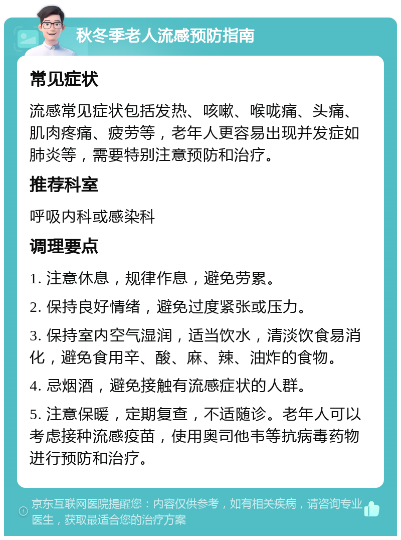 秋冬季老人流感预防指南 常见症状 流感常见症状包括发热、咳嗽、喉咙痛、头痛、肌肉疼痛、疲劳等，老年人更容易出现并发症如肺炎等，需要特别注意预防和治疗。 推荐科室 呼吸内科或感染科 调理要点 1. 注意休息，规律作息，避免劳累。 2. 保持良好情绪，避免过度紧张或压力。 3. 保持室内空气湿润，适当饮水，清淡饮食易消化，避免食用辛、酸、麻、辣、油炸的食物。 4. 忌烟酒，避免接触有流感症状的人群。 5. 注意保暖，定期复查，不适随诊。老年人可以考虑接种流感疫苗，使用奥司他韦等抗病毒药物进行预防和治疗。