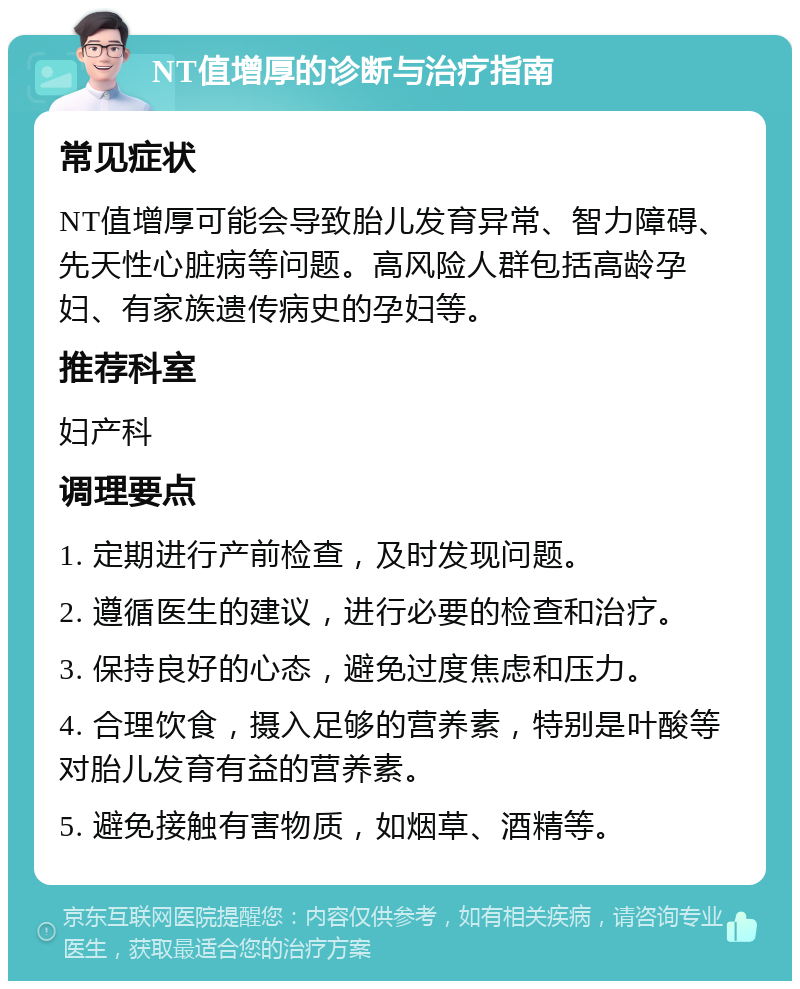 NT值增厚的诊断与治疗指南 常见症状 NT值增厚可能会导致胎儿发育异常、智力障碍、先天性心脏病等问题。高风险人群包括高龄孕妇、有家族遗传病史的孕妇等。 推荐科室 妇产科 调理要点 1. 定期进行产前检查，及时发现问题。 2. 遵循医生的建议，进行必要的检查和治疗。 3. 保持良好的心态，避免过度焦虑和压力。 4. 合理饮食，摄入足够的营养素，特别是叶酸等对胎儿发育有益的营养素。 5. 避免接触有害物质，如烟草、酒精等。