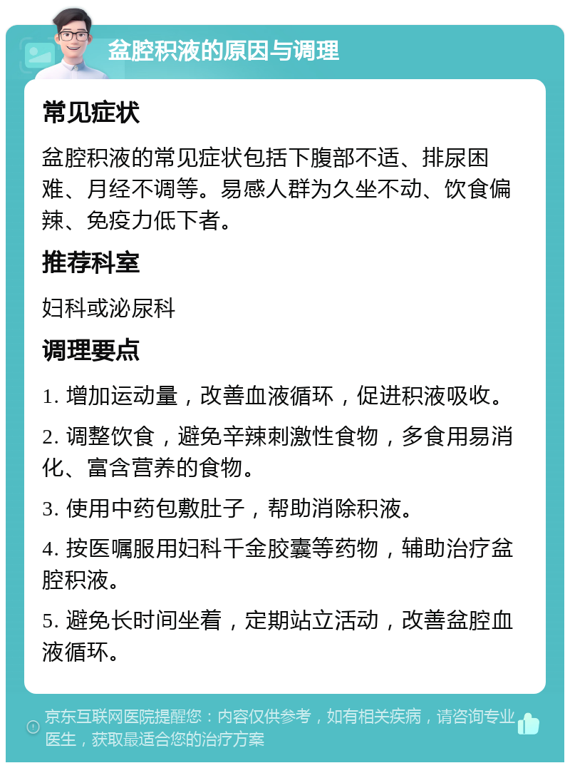 盆腔积液的原因与调理 常见症状 盆腔积液的常见症状包括下腹部不适、排尿困难、月经不调等。易感人群为久坐不动、饮食偏辣、免疫力低下者。 推荐科室 妇科或泌尿科 调理要点 1. 增加运动量，改善血液循环，促进积液吸收。 2. 调整饮食，避免辛辣刺激性食物，多食用易消化、富含营养的食物。 3. 使用中药包敷肚子，帮助消除积液。 4. 按医嘱服用妇科千金胶囊等药物，辅助治疗盆腔积液。 5. 避免长时间坐着，定期站立活动，改善盆腔血液循环。