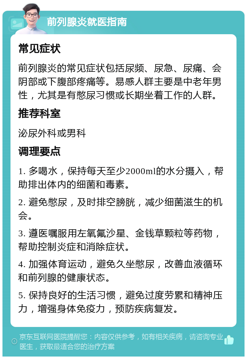 前列腺炎就医指南 常见症状 前列腺炎的常见症状包括尿频、尿急、尿痛、会阴部或下腹部疼痛等。易感人群主要是中老年男性，尤其是有憋尿习惯或长期坐着工作的人群。 推荐科室 泌尿外科或男科 调理要点 1. 多喝水，保持每天至少2000ml的水分摄入，帮助排出体内的细菌和毒素。 2. 避免憋尿，及时排空膀胱，减少细菌滋生的机会。 3. 遵医嘱服用左氧氟沙星、金钱草颗粒等药物，帮助控制炎症和消除症状。 4. 加强体育运动，避免久坐憋尿，改善血液循环和前列腺的健康状态。 5. 保持良好的生活习惯，避免过度劳累和精神压力，增强身体免疫力，预防疾病复发。