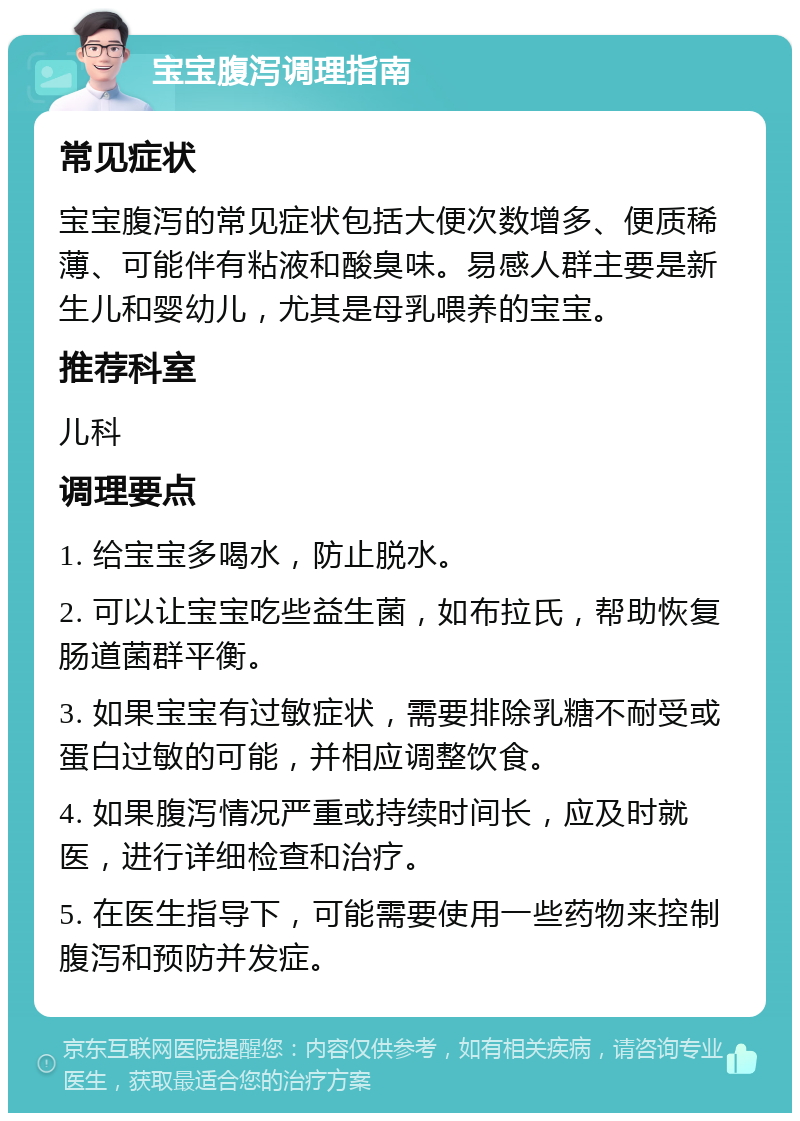 宝宝腹泻调理指南 常见症状 宝宝腹泻的常见症状包括大便次数增多、便质稀薄、可能伴有粘液和酸臭味。易感人群主要是新生儿和婴幼儿，尤其是母乳喂养的宝宝。 推荐科室 儿科 调理要点 1. 给宝宝多喝水，防止脱水。 2. 可以让宝宝吃些益生菌，如布拉氏，帮助恢复肠道菌群平衡。 3. 如果宝宝有过敏症状，需要排除乳糖不耐受或蛋白过敏的可能，并相应调整饮食。 4. 如果腹泻情况严重或持续时间长，应及时就医，进行详细检查和治疗。 5. 在医生指导下，可能需要使用一些药物来控制腹泻和预防并发症。