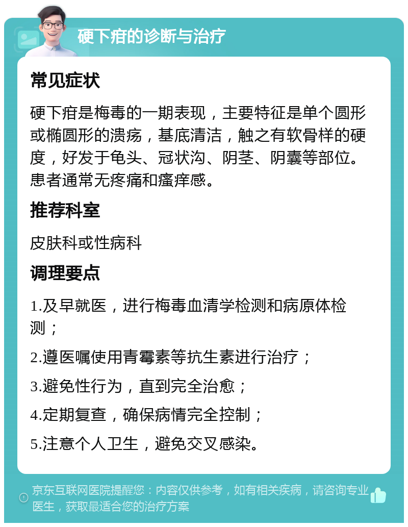 硬下疳的诊断与治疗 常见症状 硬下疳是梅毒的一期表现，主要特征是单个圆形或椭圆形的溃疡，基底清洁，触之有软骨样的硬度，好发于龟头、冠状沟、阴茎、阴囊等部位。患者通常无疼痛和瘙痒感。 推荐科室 皮肤科或性病科 调理要点 1.及早就医，进行梅毒血清学检测和病原体检测； 2.遵医嘱使用青霉素等抗生素进行治疗； 3.避免性行为，直到完全治愈； 4.定期复查，确保病情完全控制； 5.注意个人卫生，避免交叉感染。