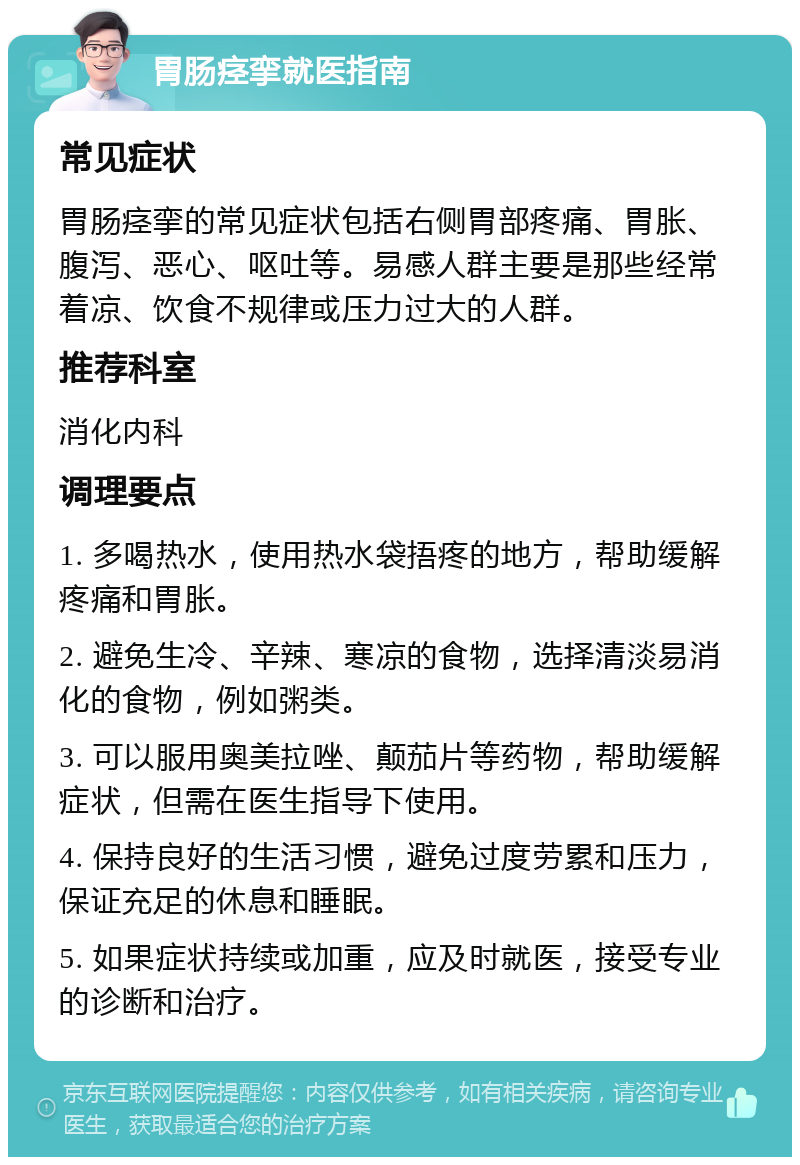 胃肠痉挛就医指南 常见症状 胃肠痉挛的常见症状包括右侧胃部疼痛、胃胀、腹泻、恶心、呕吐等。易感人群主要是那些经常着凉、饮食不规律或压力过大的人群。 推荐科室 消化内科 调理要点 1. 多喝热水，使用热水袋捂疼的地方，帮助缓解疼痛和胃胀。 2. 避免生冷、辛辣、寒凉的食物，选择清淡易消化的食物，例如粥类。 3. 可以服用奥美拉唑、颠茄片等药物，帮助缓解症状，但需在医生指导下使用。 4. 保持良好的生活习惯，避免过度劳累和压力，保证充足的休息和睡眠。 5. 如果症状持续或加重，应及时就医，接受专业的诊断和治疗。