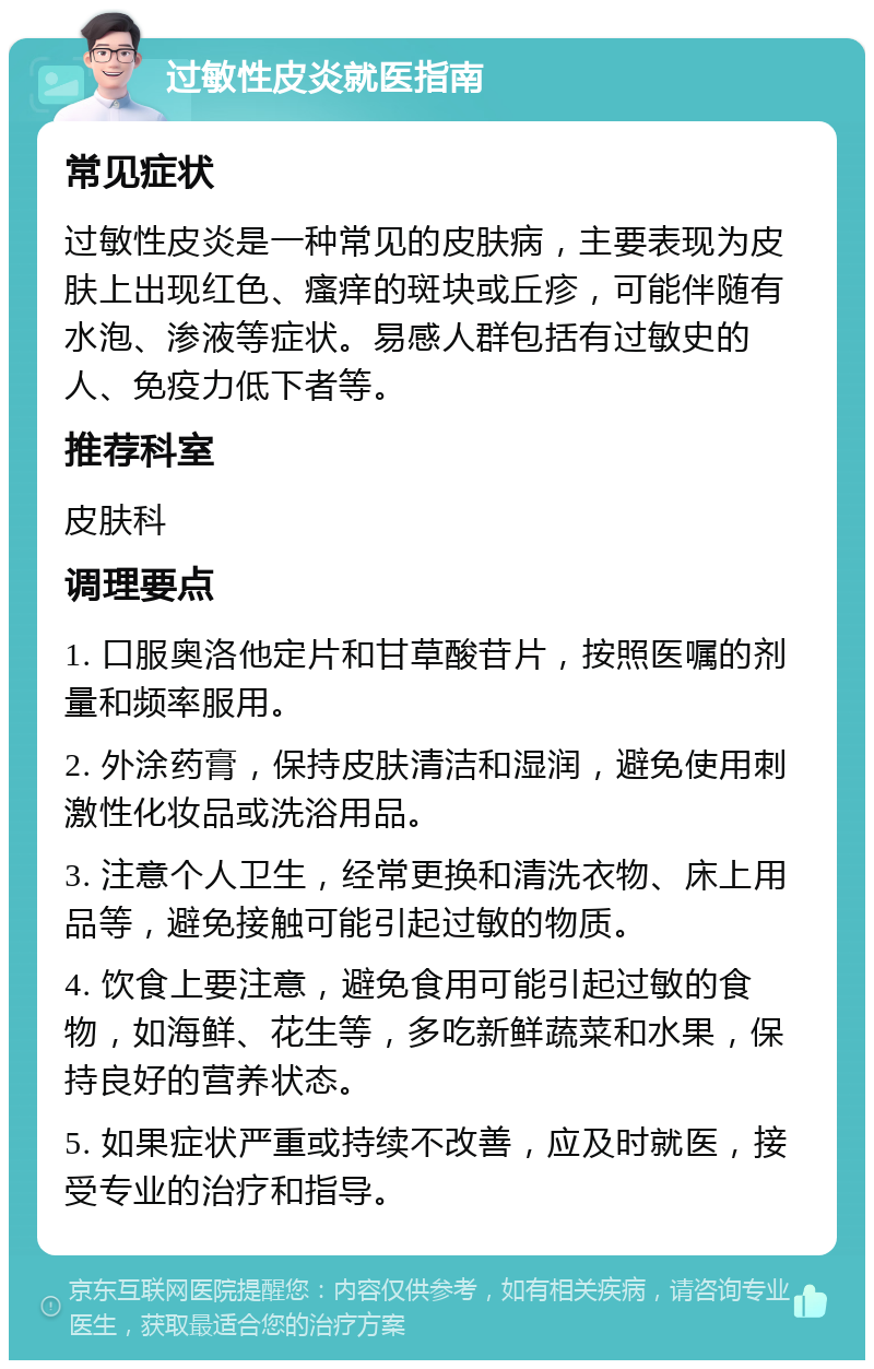 过敏性皮炎就医指南 常见症状 过敏性皮炎是一种常见的皮肤病，主要表现为皮肤上出现红色、瘙痒的斑块或丘疹，可能伴随有水泡、渗液等症状。易感人群包括有过敏史的人、免疫力低下者等。 推荐科室 皮肤科 调理要点 1. 口服奥洛他定片和甘草酸苷片，按照医嘱的剂量和频率服用。 2. 外涂药膏，保持皮肤清洁和湿润，避免使用刺激性化妆品或洗浴用品。 3. 注意个人卫生，经常更换和清洗衣物、床上用品等，避免接触可能引起过敏的物质。 4. 饮食上要注意，避免食用可能引起过敏的食物，如海鲜、花生等，多吃新鲜蔬菜和水果，保持良好的营养状态。 5. 如果症状严重或持续不改善，应及时就医，接受专业的治疗和指导。