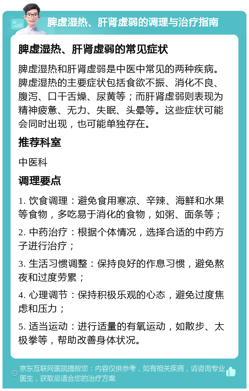 脾虚湿热、肝肾虚弱的调理与治疗指南 脾虚湿热、肝肾虚弱的常见症状 脾虚湿热和肝肾虚弱是中医中常见的两种疾病。脾虚湿热的主要症状包括食欲不振、消化不良、腹泻、口干舌燥、尿黄等；而肝肾虚弱则表现为精神疲惫、无力、失眠、头晕等。这些症状可能会同时出现，也可能单独存在。 推荐科室 中医科 调理要点 1. 饮食调理：避免食用寒凉、辛辣、海鲜和水果等食物，多吃易于消化的食物，如粥、面条等； 2. 中药治疗：根据个体情况，选择合适的中药方子进行治疗； 3. 生活习惯调整：保持良好的作息习惯，避免熬夜和过度劳累； 4. 心理调节：保持积极乐观的心态，避免过度焦虑和压力； 5. 适当运动：进行适量的有氧运动，如散步、太极拳等，帮助改善身体状况。