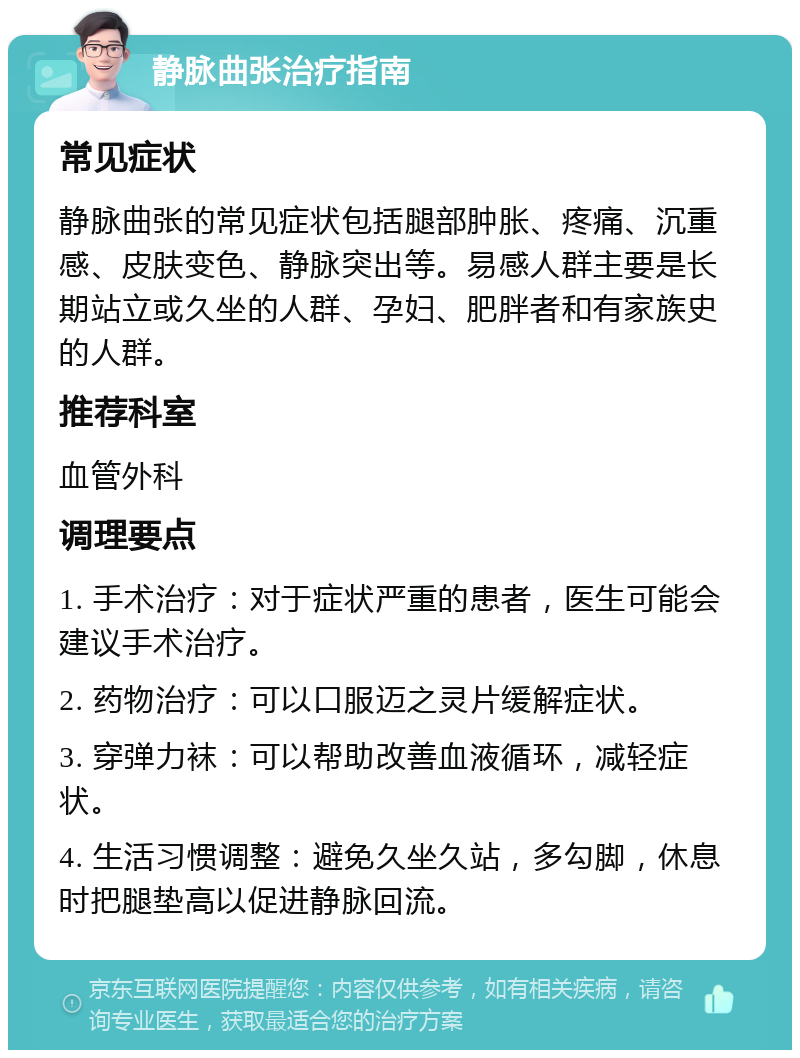 静脉曲张治疗指南 常见症状 静脉曲张的常见症状包括腿部肿胀、疼痛、沉重感、皮肤变色、静脉突出等。易感人群主要是长期站立或久坐的人群、孕妇、肥胖者和有家族史的人群。 推荐科室 血管外科 调理要点 1. 手术治疗：对于症状严重的患者，医生可能会建议手术治疗。 2. 药物治疗：可以口服迈之灵片缓解症状。 3. 穿弹力袜：可以帮助改善血液循环，减轻症状。 4. 生活习惯调整：避免久坐久站，多勾脚，休息时把腿垫高以促进静脉回流。