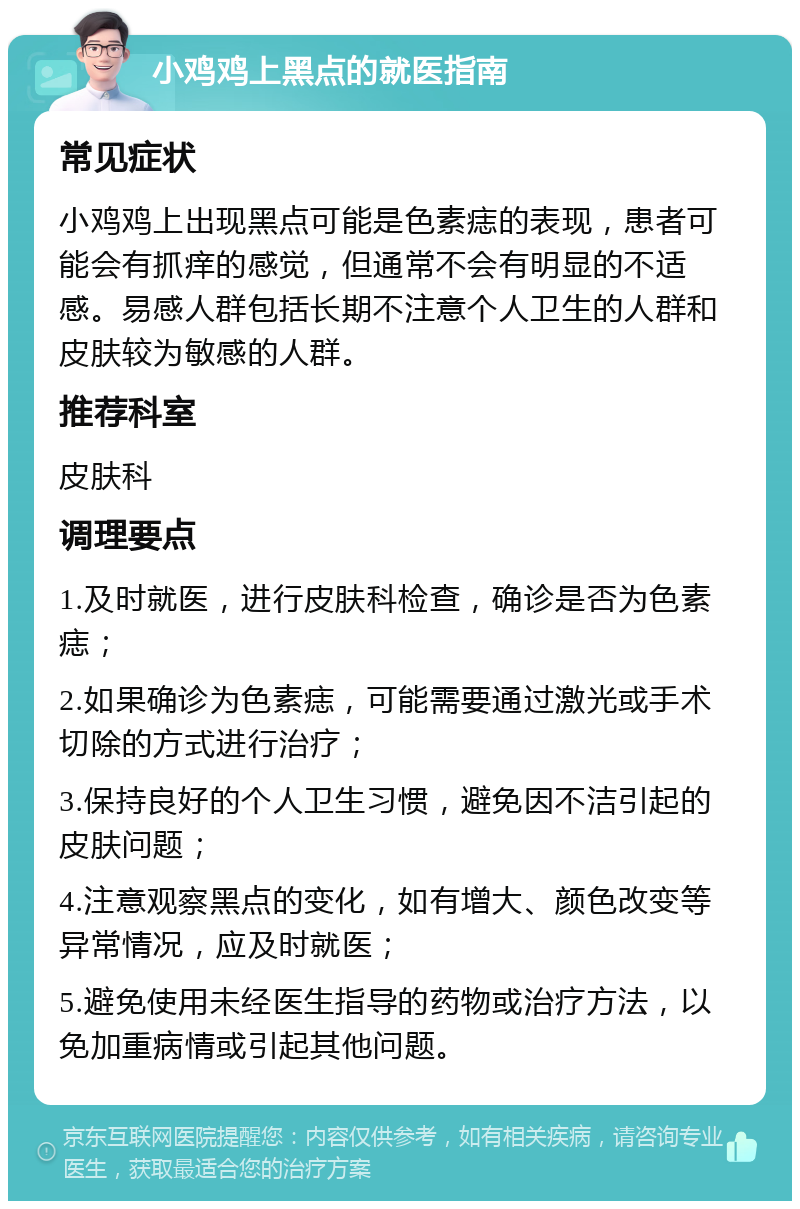 小鸡鸡上黑点的就医指南 常见症状 小鸡鸡上出现黑点可能是色素痣的表现，患者可能会有抓痒的感觉，但通常不会有明显的不适感。易感人群包括长期不注意个人卫生的人群和皮肤较为敏感的人群。 推荐科室 皮肤科 调理要点 1.及时就医，进行皮肤科检查，确诊是否为色素痣； 2.如果确诊为色素痣，可能需要通过激光或手术切除的方式进行治疗； 3.保持良好的个人卫生习惯，避免因不洁引起的皮肤问题； 4.注意观察黑点的变化，如有增大、颜色改变等异常情况，应及时就医； 5.避免使用未经医生指导的药物或治疗方法，以免加重病情或引起其他问题。