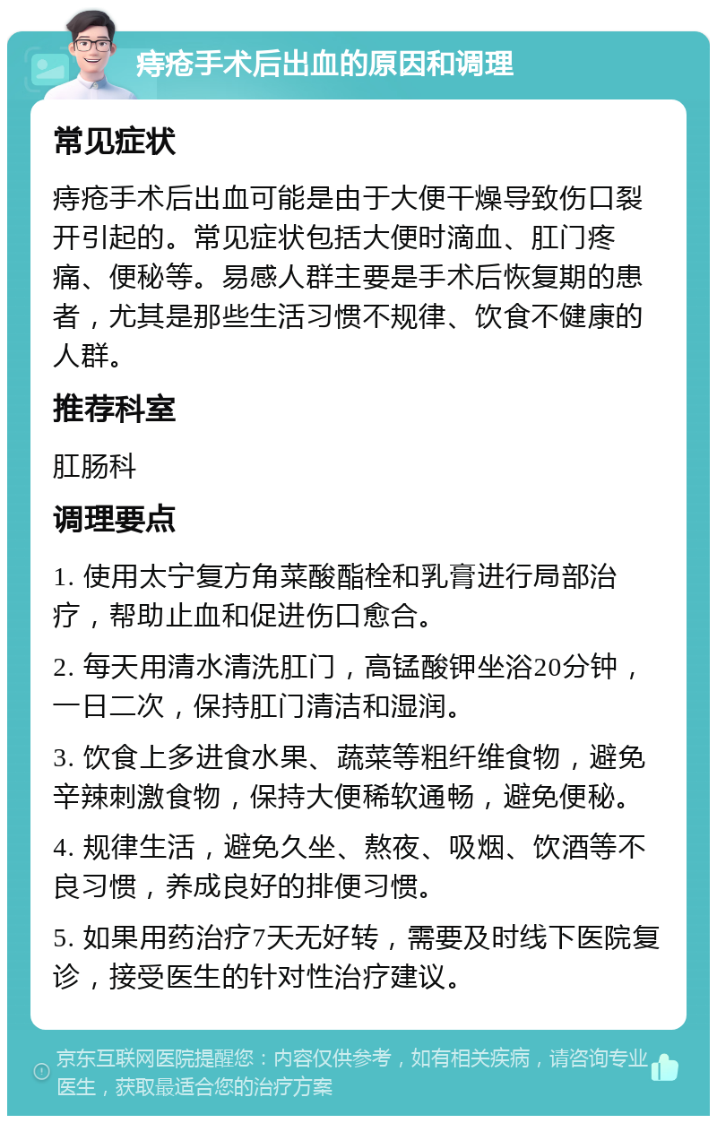 痔疮手术后出血的原因和调理 常见症状 痔疮手术后出血可能是由于大便干燥导致伤口裂开引起的。常见症状包括大便时滴血、肛门疼痛、便秘等。易感人群主要是手术后恢复期的患者，尤其是那些生活习惯不规律、饮食不健康的人群。 推荐科室 肛肠科 调理要点 1. 使用太宁复方角菜酸酯栓和乳膏进行局部治疗，帮助止血和促进伤口愈合。 2. 每天用清水清洗肛门，高锰酸钾坐浴20分钟，一日二次，保持肛门清洁和湿润。 3. 饮食上多进食水果、蔬菜等粗纤维食物，避免辛辣刺激食物，保持大便稀软通畅，避免便秘。 4. 规律生活，避免久坐、熬夜、吸烟、饮酒等不良习惯，养成良好的排便习惯。 5. 如果用药治疗7天无好转，需要及时线下医院复诊，接受医生的针对性治疗建议。