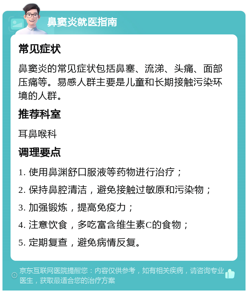 鼻窦炎就医指南 常见症状 鼻窦炎的常见症状包括鼻塞、流涕、头痛、面部压痛等。易感人群主要是儿童和长期接触污染环境的人群。 推荐科室 耳鼻喉科 调理要点 1. 使用鼻渊舒口服液等药物进行治疗； 2. 保持鼻腔清洁，避免接触过敏原和污染物； 3. 加强锻炼，提高免疫力； 4. 注意饮食，多吃富含维生素C的食物； 5. 定期复查，避免病情反复。