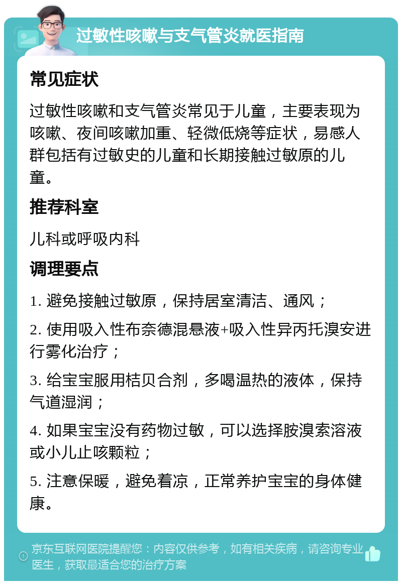 过敏性咳嗽与支气管炎就医指南 常见症状 过敏性咳嗽和支气管炎常见于儿童，主要表现为咳嗽、夜间咳嗽加重、轻微低烧等症状，易感人群包括有过敏史的儿童和长期接触过敏原的儿童。 推荐科室 儿科或呼吸内科 调理要点 1. 避免接触过敏原，保持居室清洁、通风； 2. 使用吸入性布奈德混悬液+吸入性异丙托溴安进行雾化治疗； 3. 给宝宝服用桔贝合剂，多喝温热的液体，保持气道湿润； 4. 如果宝宝没有药物过敏，可以选择胺溴索溶液或小儿止咳颗粒； 5. 注意保暖，避免着凉，正常养护宝宝的身体健康。