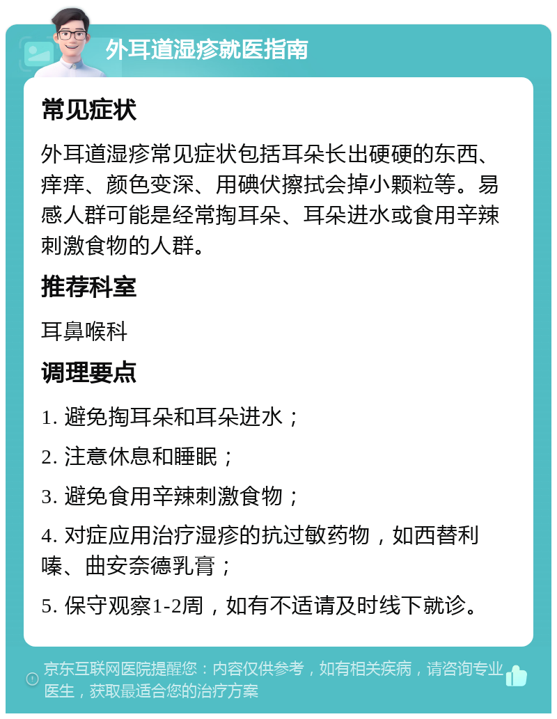 外耳道湿疹就医指南 常见症状 外耳道湿疹常见症状包括耳朵长出硬硬的东西、痒痒、颜色变深、用碘伏擦拭会掉小颗粒等。易感人群可能是经常掏耳朵、耳朵进水或食用辛辣刺激食物的人群。 推荐科室 耳鼻喉科 调理要点 1. 避免掏耳朵和耳朵进水； 2. 注意休息和睡眠； 3. 避免食用辛辣刺激食物； 4. 对症应用治疗湿疹的抗过敏药物，如西替利嗪、曲安奈德乳膏； 5. 保守观察1-2周，如有不适请及时线下就诊。