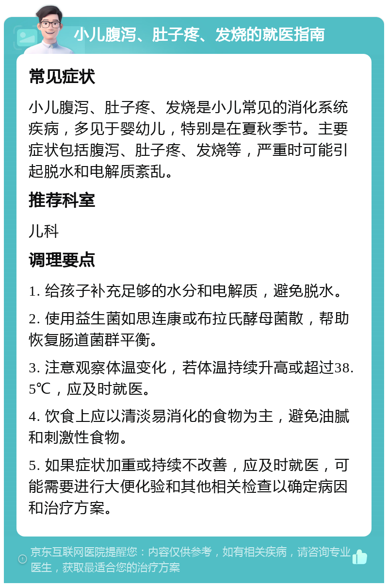 小儿腹泻、肚子疼、发烧的就医指南 常见症状 小儿腹泻、肚子疼、发烧是小儿常见的消化系统疾病，多见于婴幼儿，特别是在夏秋季节。主要症状包括腹泻、肚子疼、发烧等，严重时可能引起脱水和电解质紊乱。 推荐科室 儿科 调理要点 1. 给孩子补充足够的水分和电解质，避免脱水。 2. 使用益生菌如思连康或布拉氏酵母菌散，帮助恢复肠道菌群平衡。 3. 注意观察体温变化，若体温持续升高或超过38.5℃，应及时就医。 4. 饮食上应以清淡易消化的食物为主，避免油腻和刺激性食物。 5. 如果症状加重或持续不改善，应及时就医，可能需要进行大便化验和其他相关检查以确定病因和治疗方案。