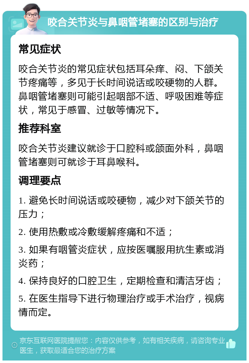 咬合关节炎与鼻咽管堵塞的区别与治疗 常见症状 咬合关节炎的常见症状包括耳朵痒、闷、下颌关节疼痛等，多见于长时间说话或咬硬物的人群。鼻咽管堵塞则可能引起咽部不适、呼吸困难等症状，常见于感冒、过敏等情况下。 推荐科室 咬合关节炎建议就诊于口腔科或颌面外科，鼻咽管堵塞则可就诊于耳鼻喉科。 调理要点 1. 避免长时间说话或咬硬物，减少对下颌关节的压力； 2. 使用热敷或冷敷缓解疼痛和不适； 3. 如果有咽管炎症状，应按医嘱服用抗生素或消炎药； 4. 保持良好的口腔卫生，定期检查和清洁牙齿； 5. 在医生指导下进行物理治疗或手术治疗，视病情而定。