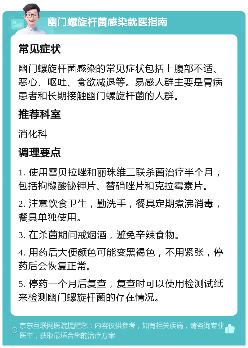 幽门螺旋杆菌感染就医指南 常见症状 幽门螺旋杆菌感染的常见症状包括上腹部不适、恶心、呕吐、食欲减退等。易感人群主要是胃病患者和长期接触幽门螺旋杆菌的人群。 推荐科室 消化科 调理要点 1. 使用雷贝拉唑和丽珠维三联杀菌治疗半个月，包括枸橼酸铋钾片、替硝唑片和克拉霉素片。 2. 注意饮食卫生，勤洗手，餐具定期煮沸消毒，餐具单独使用。 3. 在杀菌期间戒烟酒，避免辛辣食物。 4. 用药后大便颜色可能变黑褐色，不用紧张，停药后会恢复正常。 5. 停药一个月后复查，复查时可以使用检测试纸来检测幽门螺旋杆菌的存在情况。