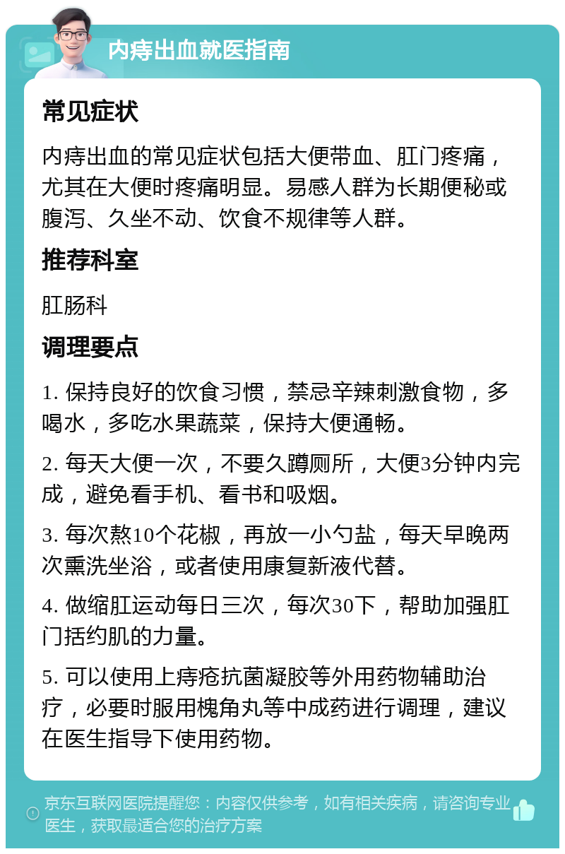 内痔出血就医指南 常见症状 内痔出血的常见症状包括大便带血、肛门疼痛，尤其在大便时疼痛明显。易感人群为长期便秘或腹泻、久坐不动、饮食不规律等人群。 推荐科室 肛肠科 调理要点 1. 保持良好的饮食习惯，禁忌辛辣刺激食物，多喝水，多吃水果蔬菜，保持大便通畅。 2. 每天大便一次，不要久蹲厕所，大便3分钟内完成，避免看手机、看书和吸烟。 3. 每次熬10个花椒，再放一小勺盐，每天早晚两次熏洗坐浴，或者使用康复新液代替。 4. 做缩肛运动每日三次，每次30下，帮助加强肛门括约肌的力量。 5. 可以使用上痔疮抗菌凝胶等外用药物辅助治疗，必要时服用槐角丸等中成药进行调理，建议在医生指导下使用药物。