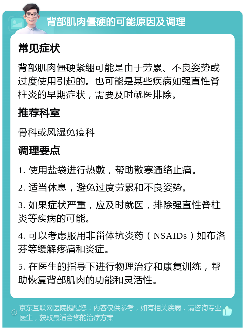 背部肌肉僵硬的可能原因及调理 常见症状 背部肌肉僵硬紧绷可能是由于劳累、不良姿势或过度使用引起的。也可能是某些疾病如强直性脊柱炎的早期症状，需要及时就医排除。 推荐科室 骨科或风湿免疫科 调理要点 1. 使用盐袋进行热敷，帮助散寒通络止痛。 2. 适当休息，避免过度劳累和不良姿势。 3. 如果症状严重，应及时就医，排除强直性脊柱炎等疾病的可能。 4. 可以考虑服用非甾体抗炎药（NSAIDs）如布洛芬等缓解疼痛和炎症。 5. 在医生的指导下进行物理治疗和康复训练，帮助恢复背部肌肉的功能和灵活性。