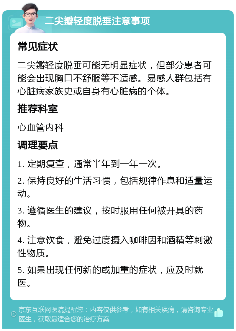 二尖瓣轻度脱垂注意事项 常见症状 二尖瓣轻度脱垂可能无明显症状，但部分患者可能会出现胸口不舒服等不适感。易感人群包括有心脏病家族史或自身有心脏病的个体。 推荐科室 心血管内科 调理要点 1. 定期复查，通常半年到一年一次。 2. 保持良好的生活习惯，包括规律作息和适量运动。 3. 遵循医生的建议，按时服用任何被开具的药物。 4. 注意饮食，避免过度摄入咖啡因和酒精等刺激性物质。 5. 如果出现任何新的或加重的症状，应及时就医。