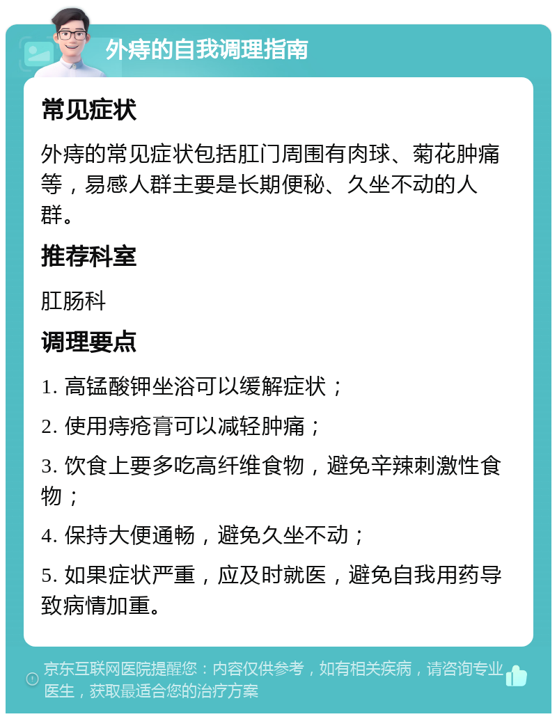 外痔的自我调理指南 常见症状 外痔的常见症状包括肛门周围有肉球、菊花肿痛等，易感人群主要是长期便秘、久坐不动的人群。 推荐科室 肛肠科 调理要点 1. 高锰酸钾坐浴可以缓解症状； 2. 使用痔疮膏可以减轻肿痛； 3. 饮食上要多吃高纤维食物，避免辛辣刺激性食物； 4. 保持大便通畅，避免久坐不动； 5. 如果症状严重，应及时就医，避免自我用药导致病情加重。