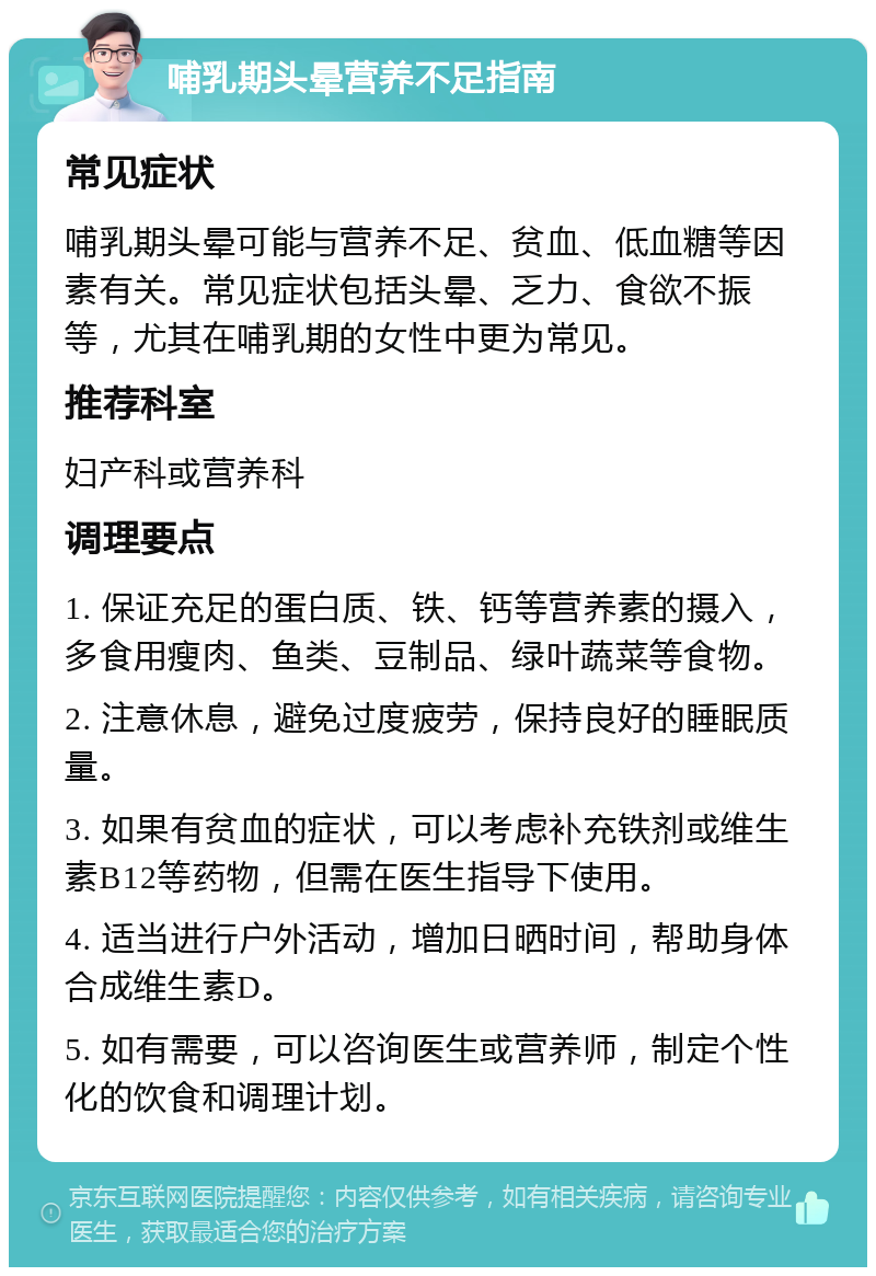 哺乳期头晕营养不足指南 常见症状 哺乳期头晕可能与营养不足、贫血、低血糖等因素有关。常见症状包括头晕、乏力、食欲不振等，尤其在哺乳期的女性中更为常见。 推荐科室 妇产科或营养科 调理要点 1. 保证充足的蛋白质、铁、钙等营养素的摄入，多食用瘦肉、鱼类、豆制品、绿叶蔬菜等食物。 2. 注意休息，避免过度疲劳，保持良好的睡眠质量。 3. 如果有贫血的症状，可以考虑补充铁剂或维生素B12等药物，但需在医生指导下使用。 4. 适当进行户外活动，增加日晒时间，帮助身体合成维生素D。 5. 如有需要，可以咨询医生或营养师，制定个性化的饮食和调理计划。