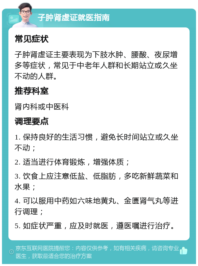 子肿肾虚证就医指南 常见症状 子肿肾虚证主要表现为下肢水肿、腰酸、夜尿增多等症状，常见于中老年人群和长期站立或久坐不动的人群。 推荐科室 肾内科或中医科 调理要点 1. 保持良好的生活习惯，避免长时间站立或久坐不动； 2. 适当进行体育锻炼，增强体质； 3. 饮食上应注意低盐、低脂肪，多吃新鲜蔬菜和水果； 4. 可以服用中药如六味地黄丸、金匮肾气丸等进行调理； 5. 如症状严重，应及时就医，遵医嘱进行治疗。