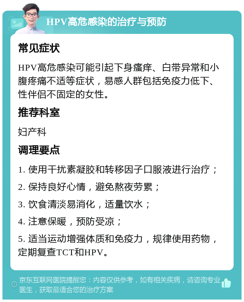 HPV高危感染的治疗与预防 常见症状 HPV高危感染可能引起下身瘙痒、白带异常和小腹疼痛不适等症状，易感人群包括免疫力低下、性伴侣不固定的女性。 推荐科室 妇产科 调理要点 1. 使用干扰素凝胶和转移因子口服液进行治疗； 2. 保持良好心情，避免熬夜劳累； 3. 饮食清淡易消化，适量饮水； 4. 注意保暖，预防受凉； 5. 适当运动增强体质和免疫力，规律使用药物，定期复查TCT和HPV。