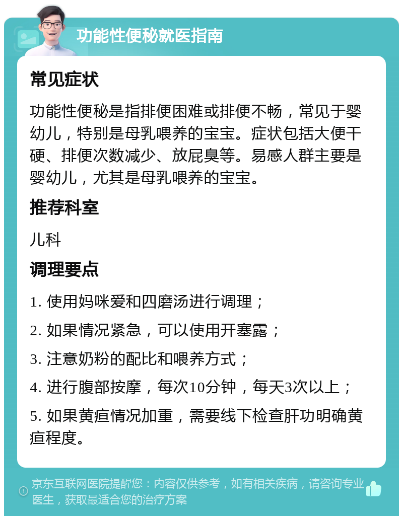 功能性便秘就医指南 常见症状 功能性便秘是指排便困难或排便不畅，常见于婴幼儿，特别是母乳喂养的宝宝。症状包括大便干硬、排便次数减少、放屁臭等。易感人群主要是婴幼儿，尤其是母乳喂养的宝宝。 推荐科室 儿科 调理要点 1. 使用妈咪爱和四磨汤进行调理； 2. 如果情况紧急，可以使用开塞露； 3. 注意奶粉的配比和喂养方式； 4. 进行腹部按摩，每次10分钟，每天3次以上； 5. 如果黄疸情况加重，需要线下检查肝功明确黄疸程度。