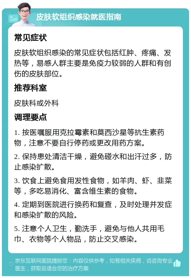 皮肤软组织感染就医指南 常见症状 皮肤软组织感染的常见症状包括红肿、疼痛、发热等，易感人群主要是免疫力较弱的人群和有创伤的皮肤部位。 推荐科室 皮肤科或外科 调理要点 1. 按医嘱服用克拉霉素和莫西沙星等抗生素药物，注意不要自行停药或更改用药方案。 2. 保持患处清洁干燥，避免碰水和出汗过多，防止感染扩散。 3. 饮食上避免食用发性食物，如羊肉、虾、韭菜等，多吃易消化、富含维生素的食物。 4. 定期到医院进行换药和复查，及时处理并发症和感染扩散的风险。 5. 注意个人卫生，勤洗手，避免与他人共用毛巾、衣物等个人物品，防止交叉感染。