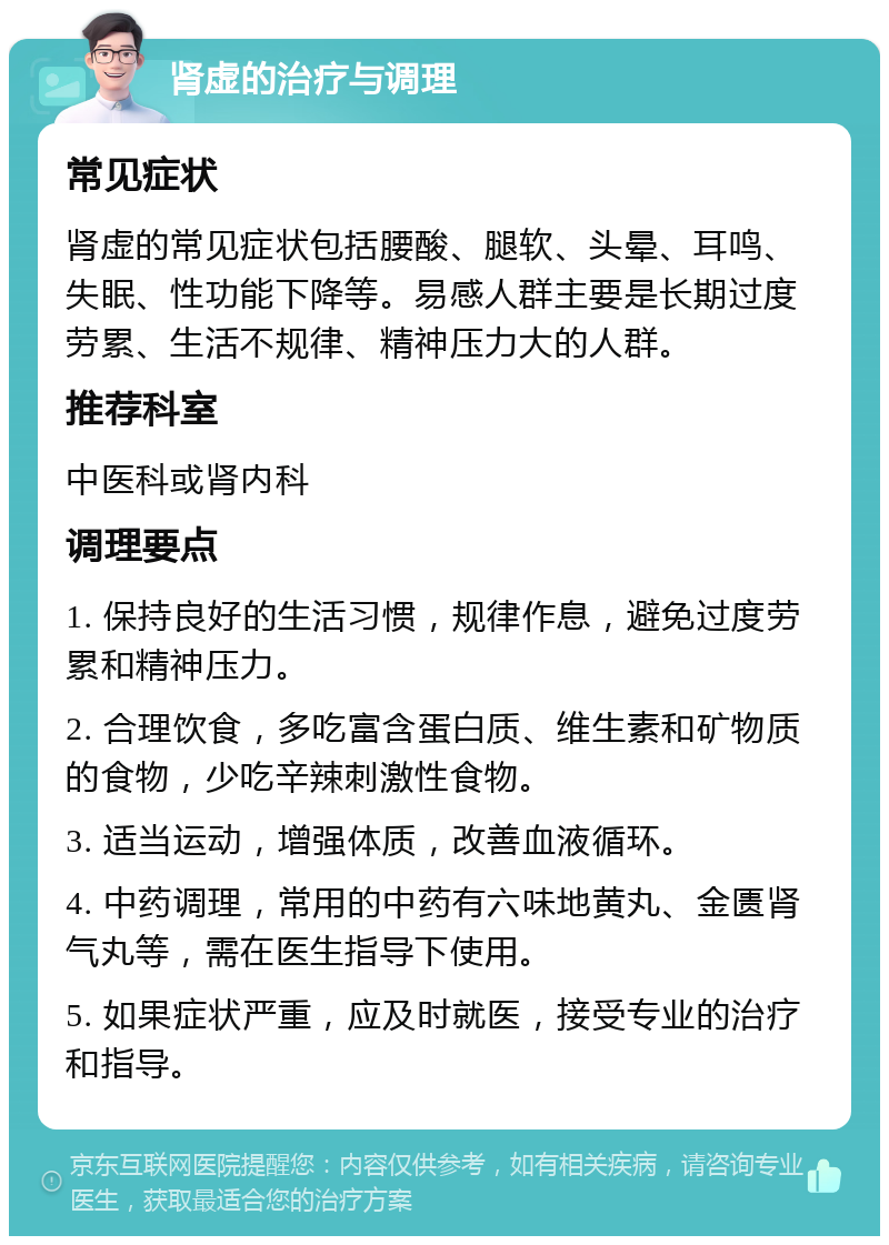 肾虚的治疗与调理 常见症状 肾虚的常见症状包括腰酸、腿软、头晕、耳鸣、失眠、性功能下降等。易感人群主要是长期过度劳累、生活不规律、精神压力大的人群。 推荐科室 中医科或肾内科 调理要点 1. 保持良好的生活习惯，规律作息，避免过度劳累和精神压力。 2. 合理饮食，多吃富含蛋白质、维生素和矿物质的食物，少吃辛辣刺激性食物。 3. 适当运动，增强体质，改善血液循环。 4. 中药调理，常用的中药有六味地黄丸、金匮肾气丸等，需在医生指导下使用。 5. 如果症状严重，应及时就医，接受专业的治疗和指导。