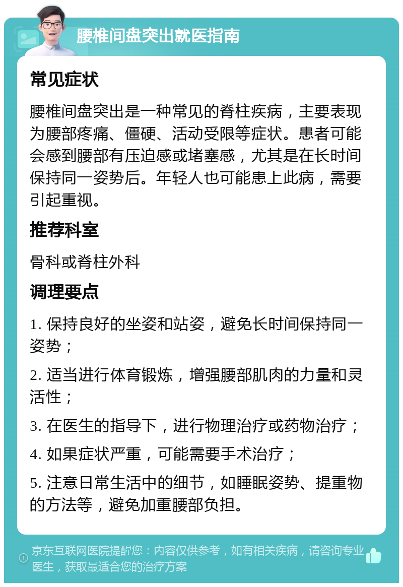 腰椎间盘突出就医指南 常见症状 腰椎间盘突出是一种常见的脊柱疾病，主要表现为腰部疼痛、僵硬、活动受限等症状。患者可能会感到腰部有压迫感或堵塞感，尤其是在长时间保持同一姿势后。年轻人也可能患上此病，需要引起重视。 推荐科室 骨科或脊柱外科 调理要点 1. 保持良好的坐姿和站姿，避免长时间保持同一姿势； 2. 适当进行体育锻炼，增强腰部肌肉的力量和灵活性； 3. 在医生的指导下，进行物理治疗或药物治疗； 4. 如果症状严重，可能需要手术治疗； 5. 注意日常生活中的细节，如睡眠姿势、提重物的方法等，避免加重腰部负担。