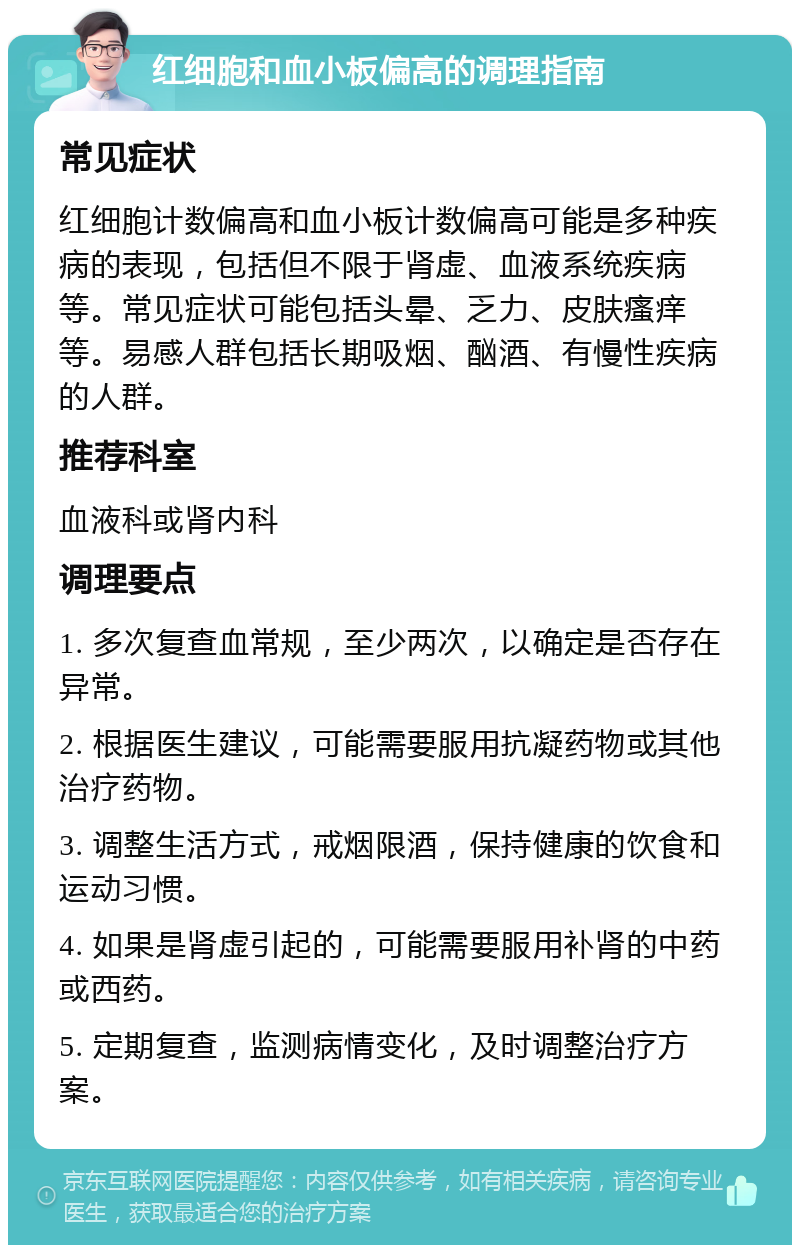 红细胞和血小板偏高的调理指南 常见症状 红细胞计数偏高和血小板计数偏高可能是多种疾病的表现，包括但不限于肾虚、血液系统疾病等。常见症状可能包括头晕、乏力、皮肤瘙痒等。易感人群包括长期吸烟、酗酒、有慢性疾病的人群。 推荐科室 血液科或肾内科 调理要点 1. 多次复查血常规，至少两次，以确定是否存在异常。 2. 根据医生建议，可能需要服用抗凝药物或其他治疗药物。 3. 调整生活方式，戒烟限酒，保持健康的饮食和运动习惯。 4. 如果是肾虚引起的，可能需要服用补肾的中药或西药。 5. 定期复查，监测病情变化，及时调整治疗方案。