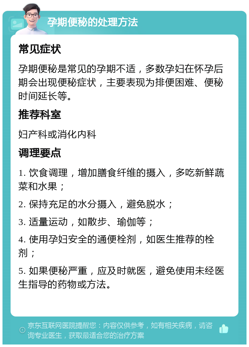 孕期便秘的处理方法 常见症状 孕期便秘是常见的孕期不适，多数孕妇在怀孕后期会出现便秘症状，主要表现为排便困难、便秘时间延长等。 推荐科室 妇产科或消化内科 调理要点 1. 饮食调理，增加膳食纤维的摄入，多吃新鲜蔬菜和水果； 2. 保持充足的水分摄入，避免脱水； 3. 适量运动，如散步、瑜伽等； 4. 使用孕妇安全的通便栓剂，如医生推荐的栓剂； 5. 如果便秘严重，应及时就医，避免使用未经医生指导的药物或方法。