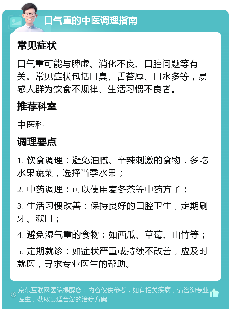 口气重的中医调理指南 常见症状 口气重可能与脾虚、消化不良、口腔问题等有关。常见症状包括口臭、舌苔厚、口水多等，易感人群为饮食不规律、生活习惯不良者。 推荐科室 中医科 调理要点 1. 饮食调理：避免油腻、辛辣刺激的食物，多吃水果蔬菜，选择当季水果； 2. 中药调理：可以使用麦冬茶等中药方子； 3. 生活习惯改善：保持良好的口腔卫生，定期刷牙、漱口； 4. 避免湿气重的食物：如西瓜、草莓、山竹等； 5. 定期就诊：如症状严重或持续不改善，应及时就医，寻求专业医生的帮助。