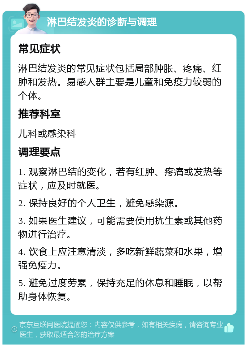 淋巴结发炎的诊断与调理 常见症状 淋巴结发炎的常见症状包括局部肿胀、疼痛、红肿和发热。易感人群主要是儿童和免疫力较弱的个体。 推荐科室 儿科或感染科 调理要点 1. 观察淋巴结的变化，若有红肿、疼痛或发热等症状，应及时就医。 2. 保持良好的个人卫生，避免感染源。 3. 如果医生建议，可能需要使用抗生素或其他药物进行治疗。 4. 饮食上应注意清淡，多吃新鲜蔬菜和水果，增强免疫力。 5. 避免过度劳累，保持充足的休息和睡眠，以帮助身体恢复。