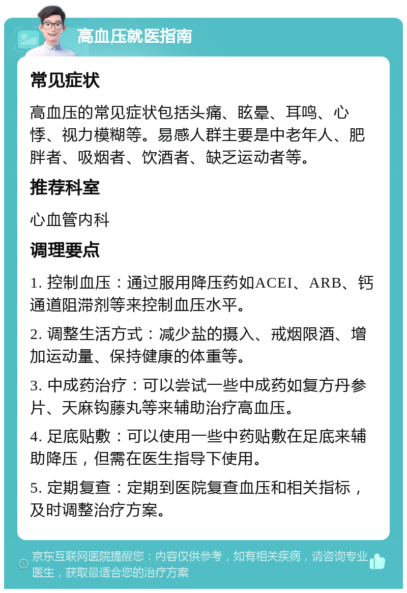 高血压就医指南 常见症状 高血压的常见症状包括头痛、眩晕、耳鸣、心悸、视力模糊等。易感人群主要是中老年人、肥胖者、吸烟者、饮酒者、缺乏运动者等。 推荐科室 心血管内科 调理要点 1. 控制血压：通过服用降压药如ACEI、ARB、钙通道阻滞剂等来控制血压水平。 2. 调整生活方式：减少盐的摄入、戒烟限酒、增加运动量、保持健康的体重等。 3. 中成药治疗：可以尝试一些中成药如复方丹参片、天麻钩藤丸等来辅助治疗高血压。 4. 足底贴敷：可以使用一些中药贴敷在足底来辅助降压，但需在医生指导下使用。 5. 定期复查：定期到医院复查血压和相关指标，及时调整治疗方案。