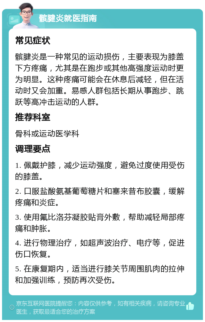 髌腱炎就医指南 常见症状 髌腱炎是一种常见的运动损伤，主要表现为膝盖下方疼痛，尤其是在跑步或其他高强度运动时更为明显。这种疼痛可能会在休息后减轻，但在活动时又会加重。易感人群包括长期从事跑步、跳跃等高冲击运动的人群。 推荐科室 骨科或运动医学科 调理要点 1. 佩戴护膝，减少运动强度，避免过度使用受伤的膝盖。 2. 口服盐酸氨基葡萄糖片和塞来昔布胶囊，缓解疼痛和炎症。 3. 使用氟比洛芬凝胶贴膏外敷，帮助减轻局部疼痛和肿胀。 4. 进行物理治疗，如超声波治疗、电疗等，促进伤口恢复。 5. 在康复期内，适当进行膝关节周围肌肉的拉伸和加强训练，预防再次受伤。