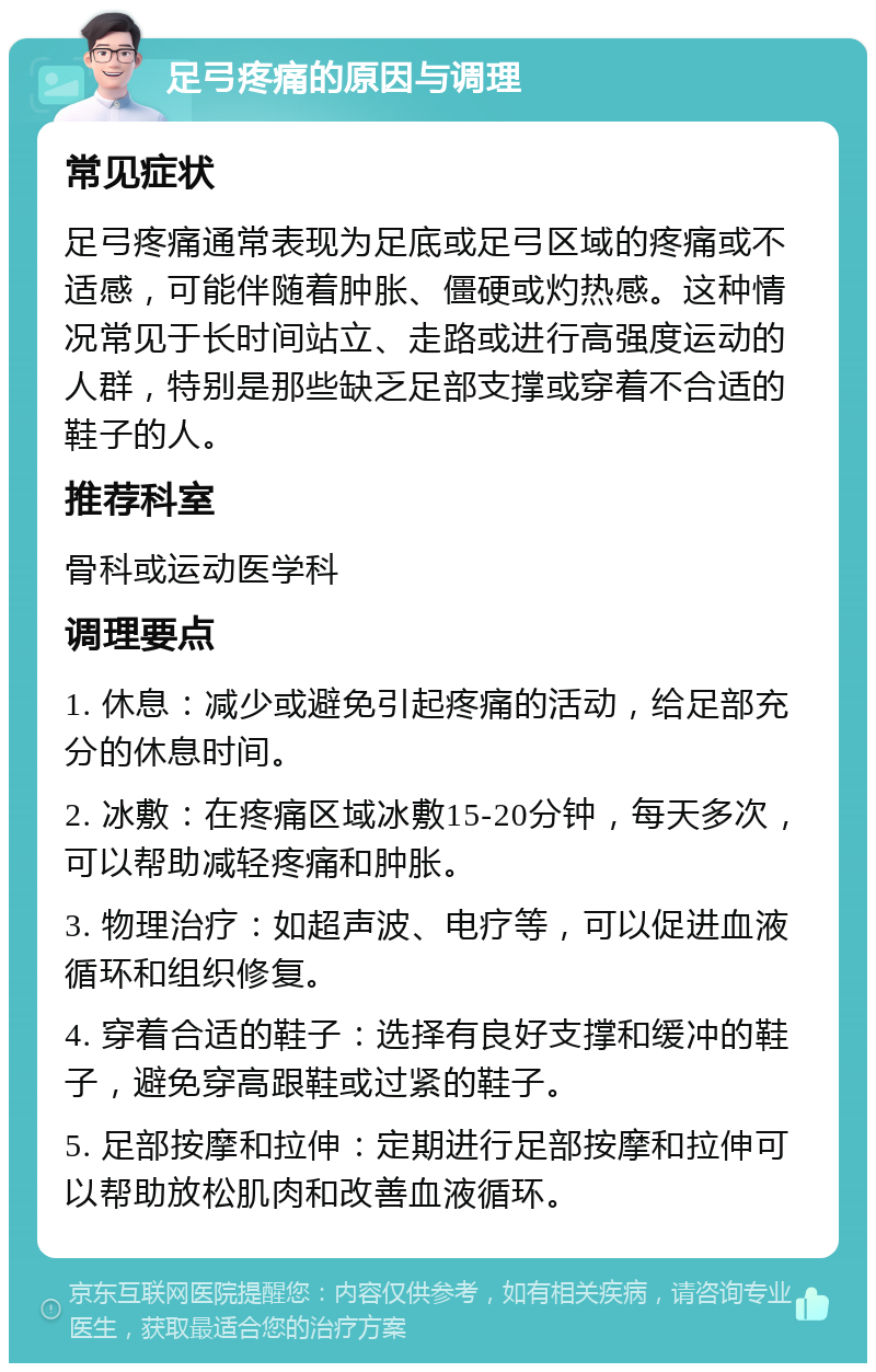 足弓疼痛的原因与调理 常见症状 足弓疼痛通常表现为足底或足弓区域的疼痛或不适感，可能伴随着肿胀、僵硬或灼热感。这种情况常见于长时间站立、走路或进行高强度运动的人群，特别是那些缺乏足部支撑或穿着不合适的鞋子的人。 推荐科室 骨科或运动医学科 调理要点 1. 休息：减少或避免引起疼痛的活动，给足部充分的休息时间。 2. 冰敷：在疼痛区域冰敷15-20分钟，每天多次，可以帮助减轻疼痛和肿胀。 3. 物理治疗：如超声波、电疗等，可以促进血液循环和组织修复。 4. 穿着合适的鞋子：选择有良好支撑和缓冲的鞋子，避免穿高跟鞋或过紧的鞋子。 5. 足部按摩和拉伸：定期进行足部按摩和拉伸可以帮助放松肌肉和改善血液循环。