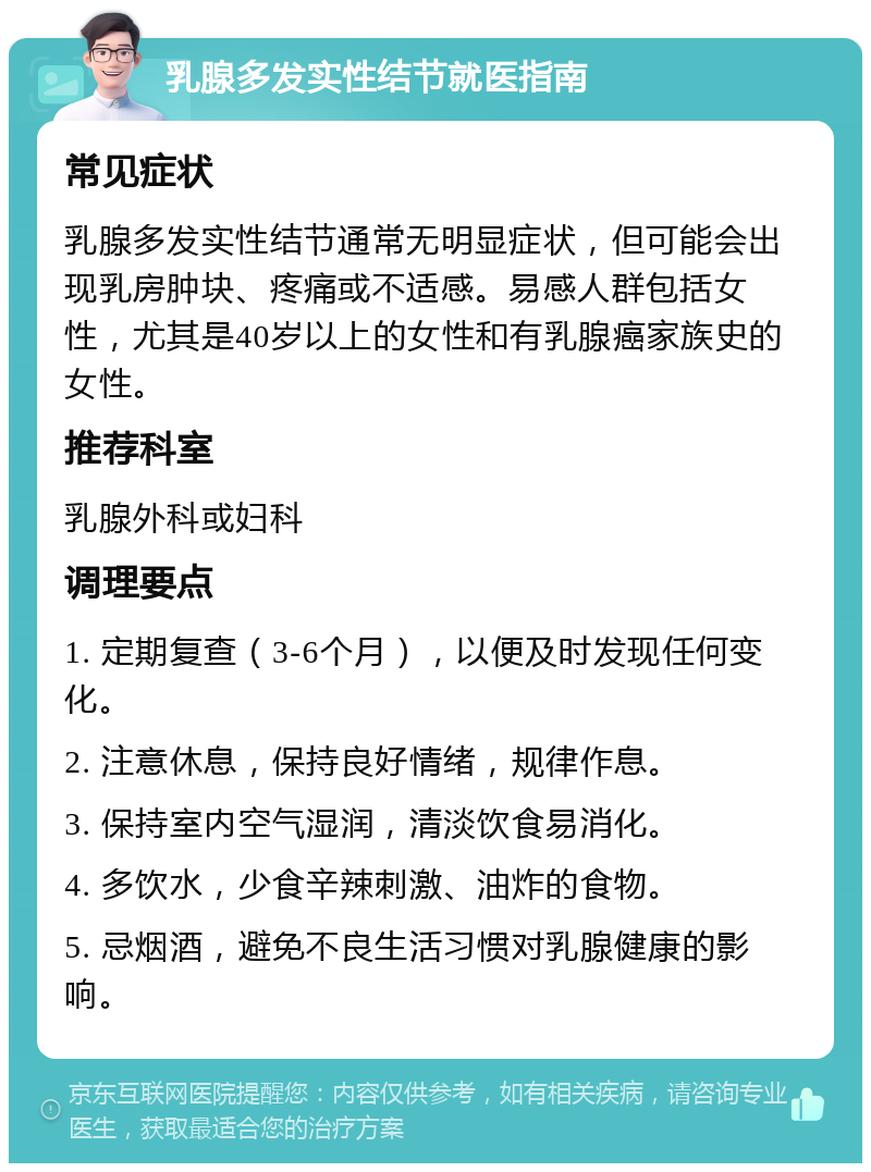 乳腺多发实性结节就医指南 常见症状 乳腺多发实性结节通常无明显症状，但可能会出现乳房肿块、疼痛或不适感。易感人群包括女性，尤其是40岁以上的女性和有乳腺癌家族史的女性。 推荐科室 乳腺外科或妇科 调理要点 1. 定期复查（3-6个月），以便及时发现任何变化。 2. 注意休息，保持良好情绪，规律作息。 3. 保持室内空气湿润，清淡饮食易消化。 4. 多饮水，少食辛辣刺激、油炸的食物。 5. 忌烟酒，避免不良生活习惯对乳腺健康的影响。