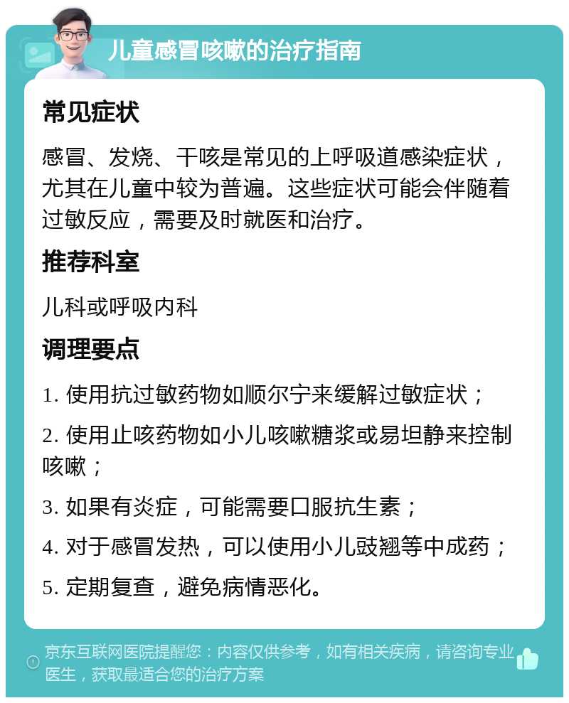 儿童感冒咳嗽的治疗指南 常见症状 感冒、发烧、干咳是常见的上呼吸道感染症状，尤其在儿童中较为普遍。这些症状可能会伴随着过敏反应，需要及时就医和治疗。 推荐科室 儿科或呼吸内科 调理要点 1. 使用抗过敏药物如顺尔宁来缓解过敏症状； 2. 使用止咳药物如小儿咳嗽糖浆或易坦静来控制咳嗽； 3. 如果有炎症，可能需要口服抗生素； 4. 对于感冒发热，可以使用小儿豉翘等中成药； 5. 定期复查，避免病情恶化。