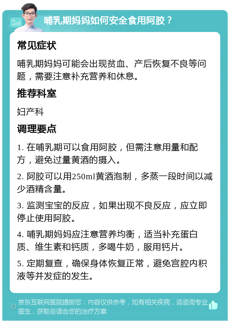 哺乳期妈妈如何安全食用阿胶？ 常见症状 哺乳期妈妈可能会出现贫血、产后恢复不良等问题，需要注意补充营养和休息。 推荐科室 妇产科 调理要点 1. 在哺乳期可以食用阿胶，但需注意用量和配方，避免过量黄酒的摄入。 2. 阿胶可以用250ml黄酒泡制，多蒸一段时间以减少酒精含量。 3. 监测宝宝的反应，如果出现不良反应，应立即停止使用阿胶。 4. 哺乳期妈妈应注意营养均衡，适当补充蛋白质、维生素和钙质，多喝牛奶，服用钙片。 5. 定期复查，确保身体恢复正常，避免宫腔内积液等并发症的发生。