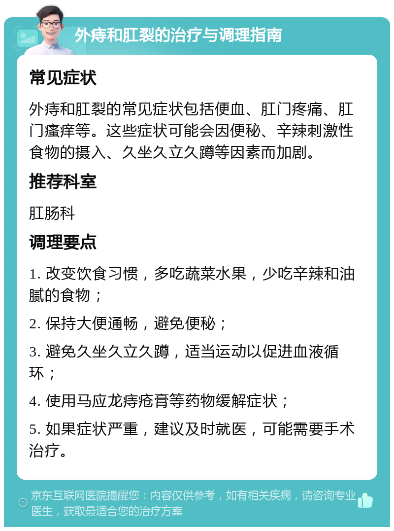 外痔和肛裂的治疗与调理指南 常见症状 外痔和肛裂的常见症状包括便血、肛门疼痛、肛门瘙痒等。这些症状可能会因便秘、辛辣刺激性食物的摄入、久坐久立久蹲等因素而加剧。 推荐科室 肛肠科 调理要点 1. 改变饮食习惯，多吃蔬菜水果，少吃辛辣和油腻的食物； 2. 保持大便通畅，避免便秘； 3. 避免久坐久立久蹲，适当运动以促进血液循环； 4. 使用马应龙痔疮膏等药物缓解症状； 5. 如果症状严重，建议及时就医，可能需要手术治疗。