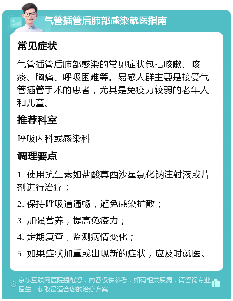 气管插管后肺部感染就医指南 常见症状 气管插管后肺部感染的常见症状包括咳嗽、咳痰、胸痛、呼吸困难等。易感人群主要是接受气管插管手术的患者，尤其是免疫力较弱的老年人和儿童。 推荐科室 呼吸内科或感染科 调理要点 1. 使用抗生素如盐酸莫西沙星氯化钠注射液或片剂进行治疗； 2. 保持呼吸道通畅，避免感染扩散； 3. 加强营养，提高免疫力； 4. 定期复查，监测病情变化； 5. 如果症状加重或出现新的症状，应及时就医。