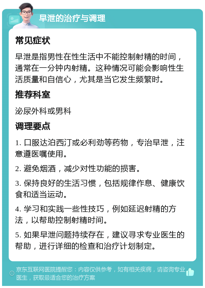 早泄的治疗与调理 常见症状 早泄是指男性在性生活中不能控制射精的时间，通常在一分钟内射精。这种情况可能会影响性生活质量和自信心，尤其是当它发生频繁时。 推荐科室 泌尿外科或男科 调理要点 1. 口服达泊西汀或必利劲等药物，专治早泄，注意遵医嘱使用。 2. 避免烟酒，减少对性功能的损害。 3. 保持良好的生活习惯，包括规律作息、健康饮食和适当运动。 4. 学习和实践一些性技巧，例如延迟射精的方法，以帮助控制射精时间。 5. 如果早泄问题持续存在，建议寻求专业医生的帮助，进行详细的检查和治疗计划制定。